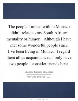 The people I mixed with in Monaco didn’t relate to my South African mentality or humor... Although I have met some wonderful people since I’ve been living in Monaco, I regard them all as acquaintances. I only have two people I consider friends here Picture Quote #1