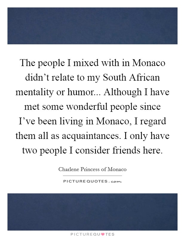 The people I mixed with in Monaco didn't relate to my South African mentality or humor... Although I have met some wonderful people since I've been living in Monaco, I regard them all as acquaintances. I only have two people I consider friends here. Picture Quote #1