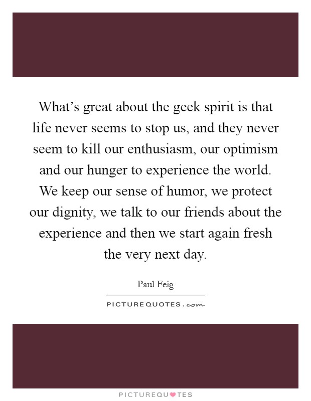 What's great about the geek spirit is that life never seems to stop us, and they never seem to kill our enthusiasm, our optimism and our hunger to experience the world. We keep our sense of humor, we protect our dignity, we talk to our friends about the experience and then we start again fresh the very next day. Picture Quote #1