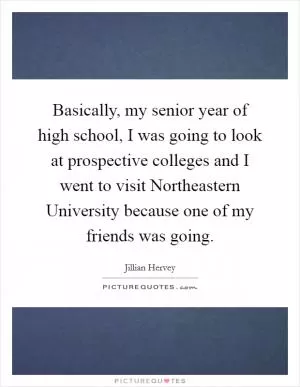 Basically, my senior year of high school, I was going to look at prospective colleges and I went to visit Northeastern University because one of my friends was going Picture Quote #1