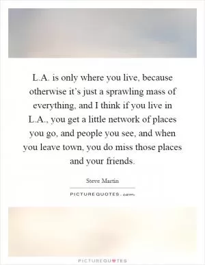 L.A. is only where you live, because otherwise it’s just a sprawling mass of everything, and I think if you live in L.A., you get a little network of places you go, and people you see, and when you leave town, you do miss those places and your friends Picture Quote #1
