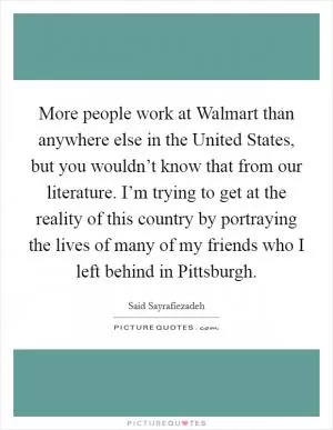 More people work at Walmart than anywhere else in the United States, but you wouldn’t know that from our literature. I’m trying to get at the reality of this country by portraying the lives of many of my friends who I left behind in Pittsburgh Picture Quote #1