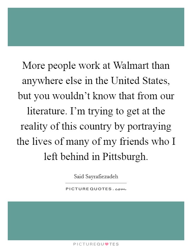 More people work at Walmart than anywhere else in the United States, but you wouldn't know that from our literature. I'm trying to get at the reality of this country by portraying the lives of many of my friends who I left behind in Pittsburgh. Picture Quote #1