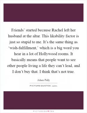 Friends’ started because Rachel left her husband at the altar. This likability factor is just so stupid to me. It’s the same thing as ‘wish-fulfillment,’ which is a big word you hear in a lot of Hollywood rooms. It basically means that people want to see other people living a life they can’t lead, and I don’t buy that. I think that’s not true Picture Quote #1