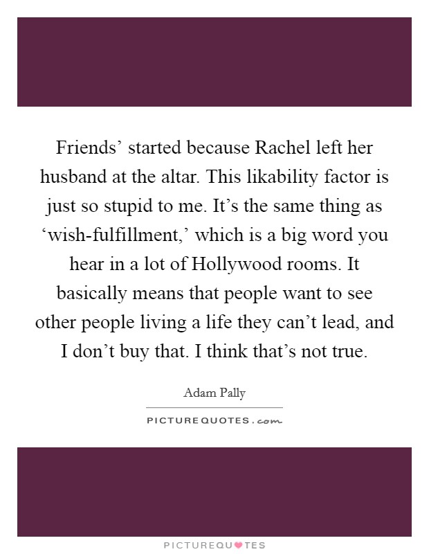 Friends' started because Rachel left her husband at the altar. This likability factor is just so stupid to me. It's the same thing as ‘wish-fulfillment,' which is a big word you hear in a lot of Hollywood rooms. It basically means that people want to see other people living a life they can't lead, and I don't buy that. I think that's not true. Picture Quote #1