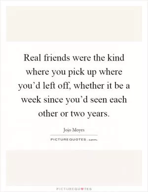 Real friends were the kind where you pick up where you’d left off, whether it be a week since you’d seen each other or two years Picture Quote #1