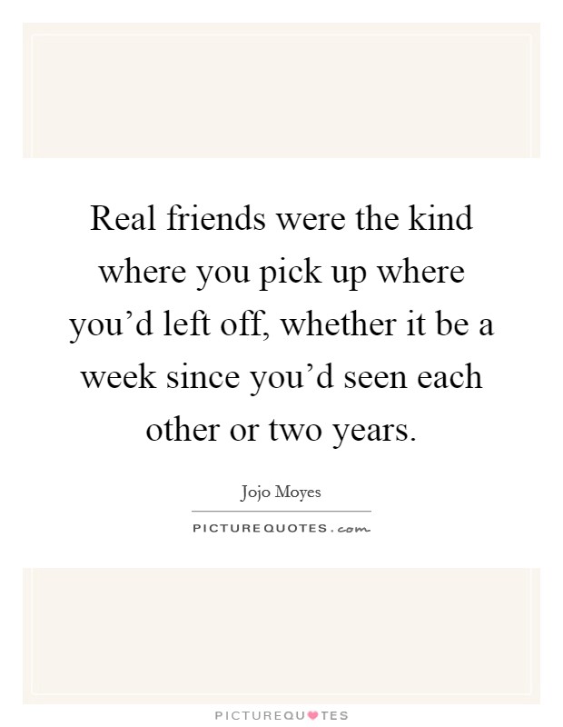 Real friends were the kind where you pick up where you'd left off, whether it be a week since you'd seen each other or two years. Picture Quote #1