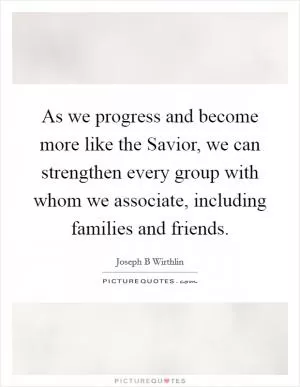 As we progress and become more like the Savior, we can strengthen every group with whom we associate, including families and friends Picture Quote #1