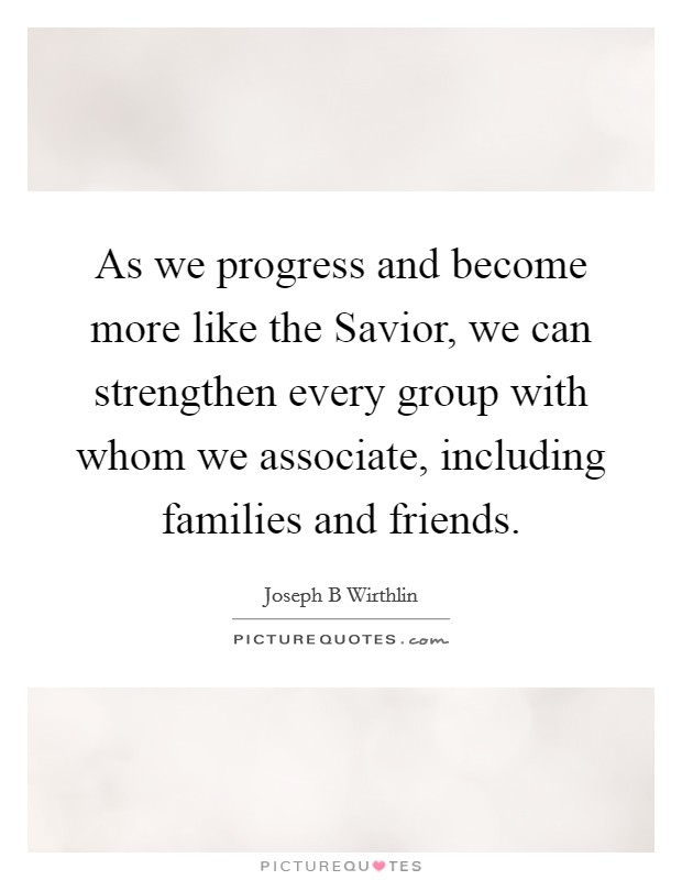 As we progress and become more like the Savior, we can strengthen every group with whom we associate, including families and friends. Picture Quote #1