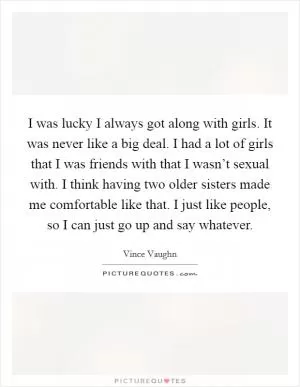 I was lucky I always got along with girls. It was never like a big deal. I had a lot of girls that I was friends with that I wasn’t sexual with. I think having two older sisters made me comfortable like that. I just like people, so I can just go up and say whatever Picture Quote #1