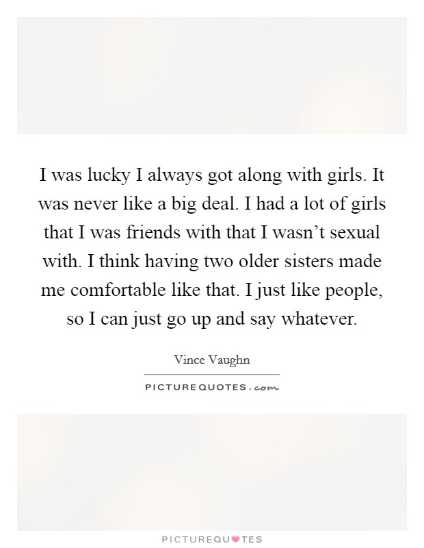 I was lucky I always got along with girls. It was never like a big deal. I had a lot of girls that I was friends with that I wasn't sexual with. I think having two older sisters made me comfortable like that. I just like people, so I can just go up and say whatever. Picture Quote #1