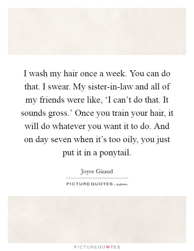 I wash my hair once a week. You can do that. I swear. My sister-in-law and all of my friends were like, ‘I can't do that. It sounds gross.' Once you train your hair, it will do whatever you want it to do. And on day seven when it's too oily, you just put it in a ponytail. Picture Quote #1