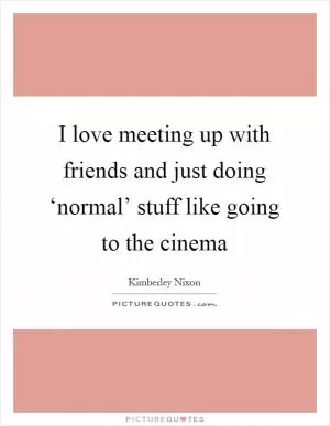 I love meeting up with friends and just doing ‘normal’ stuff like going to the cinema Picture Quote #1