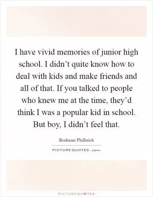 I have vivid memories of junior high school. I didn’t quite know how to deal with kids and make friends and all of that. If you talked to people who knew me at the time, they’d think I was a popular kid in school. But boy, I didn’t feel that Picture Quote #1