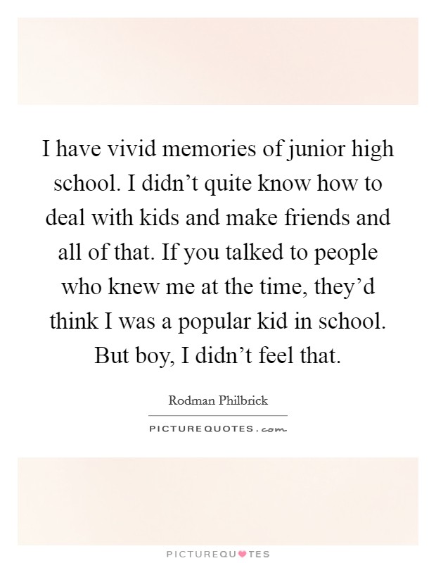 I have vivid memories of junior high school. I didn't quite know how to deal with kids and make friends and all of that. If you talked to people who knew me at the time, they'd think I was a popular kid in school. But boy, I didn't feel that. Picture Quote #1