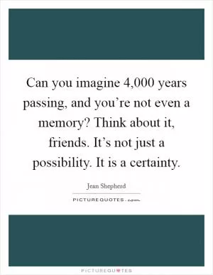 Can you imagine 4,000 years passing, and you’re not even a memory? Think about it, friends. It’s not just a possibility. It is a certainty Picture Quote #1