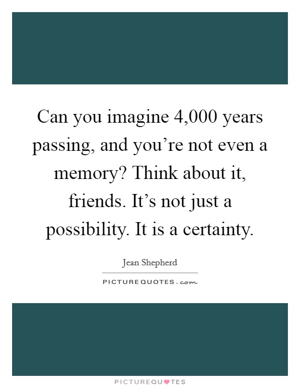 Can you imagine 4,000 years passing, and you're not even a memory? Think about it, friends. It's not just a possibility. It is a certainty. Picture Quote #1