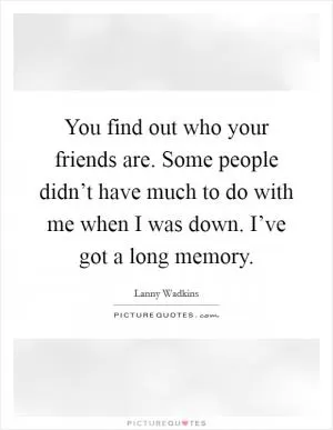 You find out who your friends are. Some people didn’t have much to do with me when I was down. I’ve got a long memory Picture Quote #1