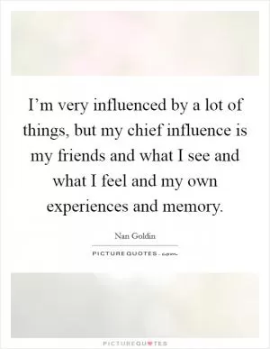 I’m very influenced by a lot of things, but my chief influence is my friends and what I see and what I feel and my own experiences and memory Picture Quote #1