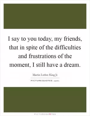I say to you today, my friends, that in spite of the difficulties and frustrations of the moment, I still have a dream Picture Quote #1