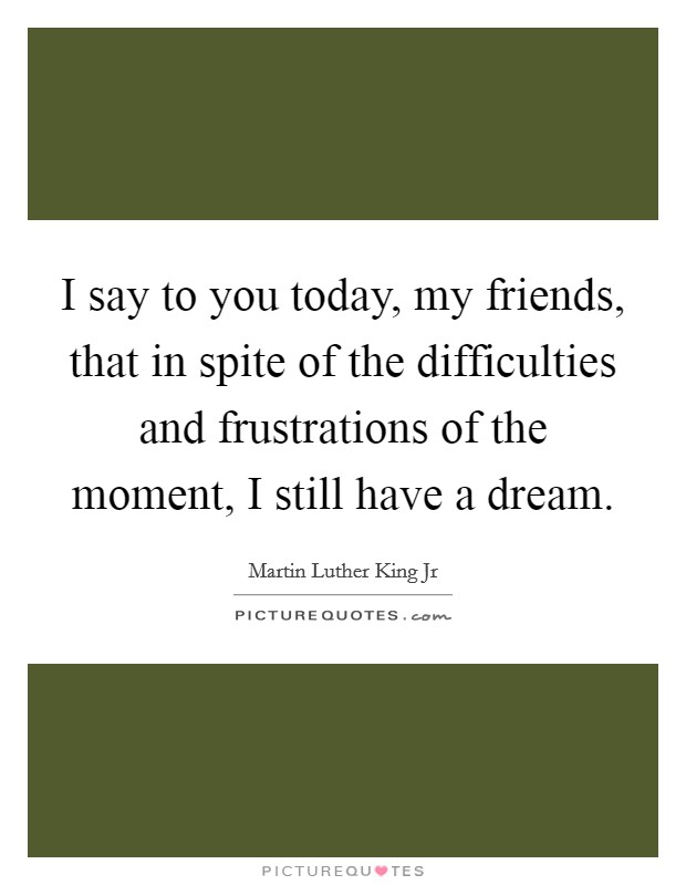 I say to you today, my friends, that in spite of the difficulties and frustrations of the moment, I still have a dream. Picture Quote #1