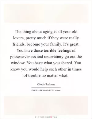 The thing about aging is all your old lovers, pretty much if they were really friends, become your family. It’s great. You have those terrible feelings of possessiveness and uncertainty go out the window. You have what you shared. You know you would help each other in times of trouble no matter what Picture Quote #1