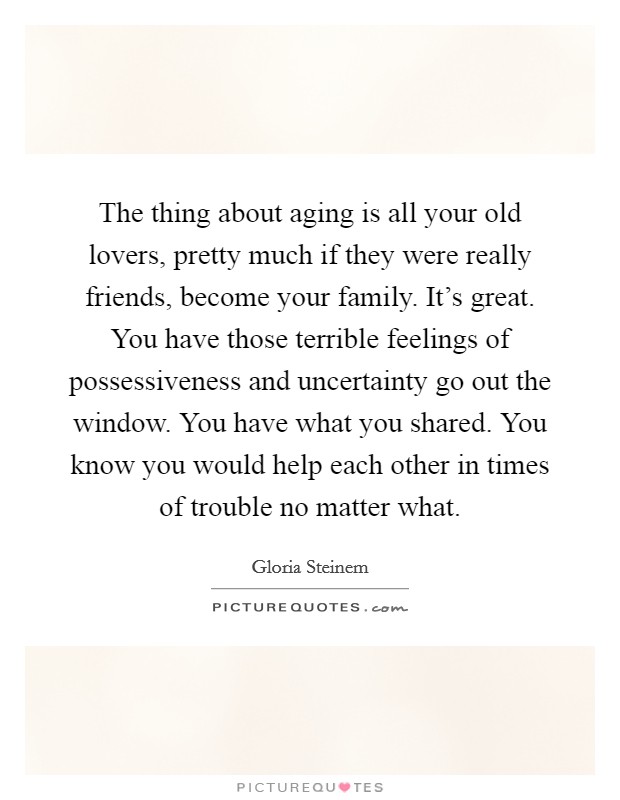 The thing about aging is all your old lovers, pretty much if they were really friends, become your family. It's great. You have those terrible feelings of possessiveness and uncertainty go out the window. You have what you shared. You know you would help each other in times of trouble no matter what. Picture Quote #1