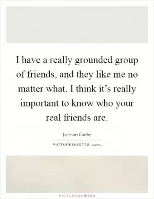 I have a really grounded group of friends, and they like me no matter what. I think it’s really important to know who your real friends are Picture Quote #1
