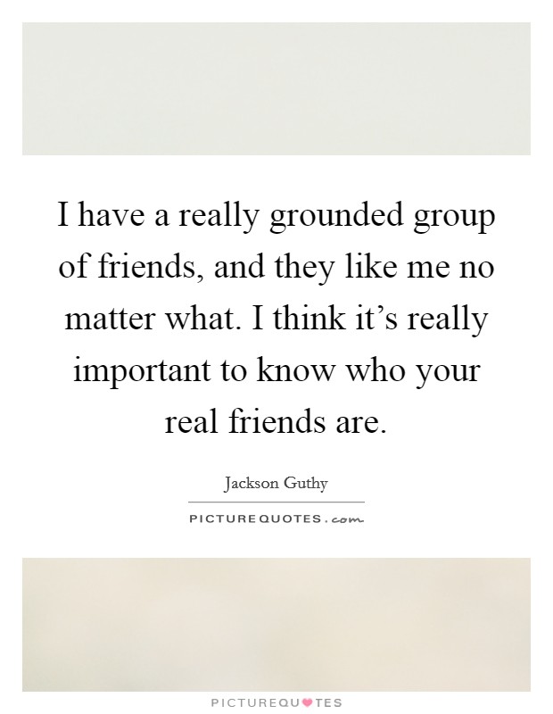 I have a really grounded group of friends, and they like me no matter what. I think it's really important to know who your real friends are. Picture Quote #1