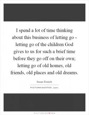 I spend a lot of time thinking about this business of letting go - letting go of the children God gives to us for such a brief time before they go off on their own; letting go of old homes, old friends, old places and old dreams Picture Quote #1