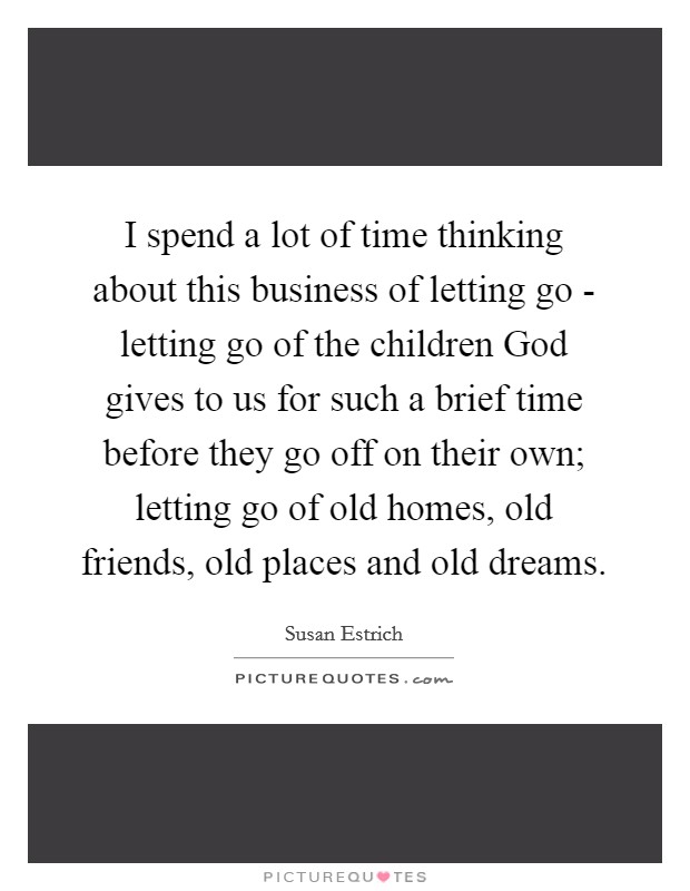 I spend a lot of time thinking about this business of letting go - letting go of the children God gives to us for such a brief time before they go off on their own; letting go of old homes, old friends, old places and old dreams. Picture Quote #1