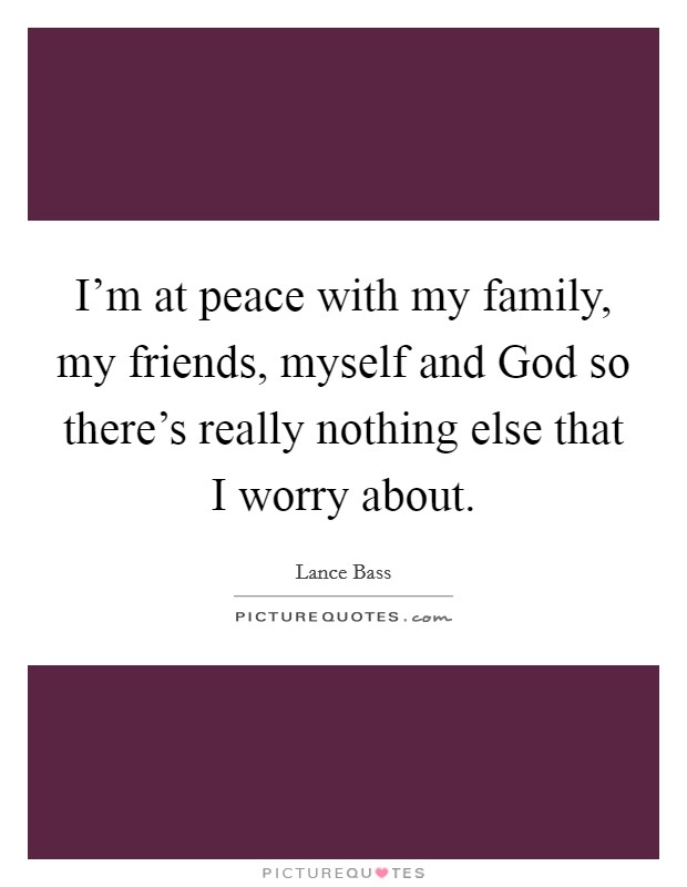 I'm at peace with my family, my friends, myself and God so there's really nothing else that I worry about. Picture Quote #1