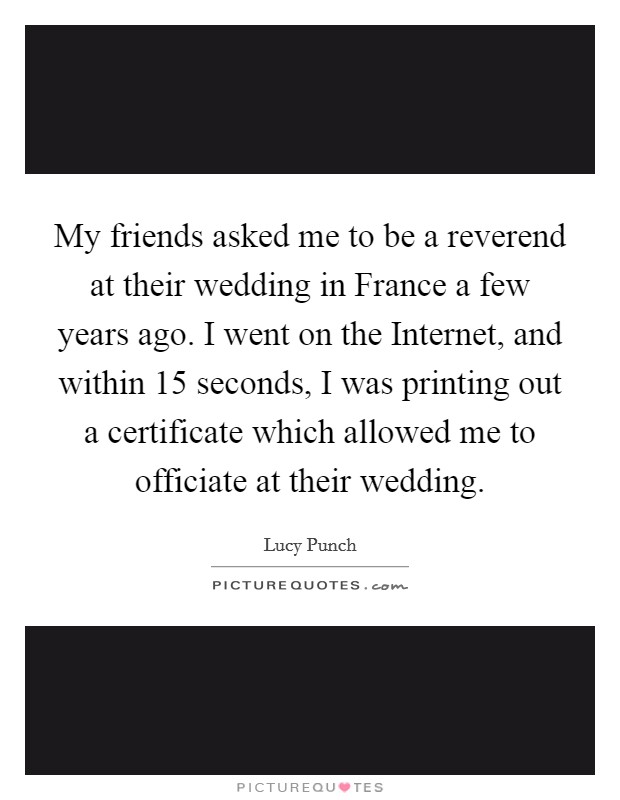 My friends asked me to be a reverend at their wedding in France a few years ago. I went on the Internet, and within 15 seconds, I was printing out a certificate which allowed me to officiate at their wedding. Picture Quote #1