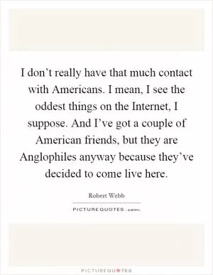 I don’t really have that much contact with Americans. I mean, I see the oddest things on the Internet, I suppose. And I’ve got a couple of American friends, but they are Anglophiles anyway because they’ve decided to come live here Picture Quote #1