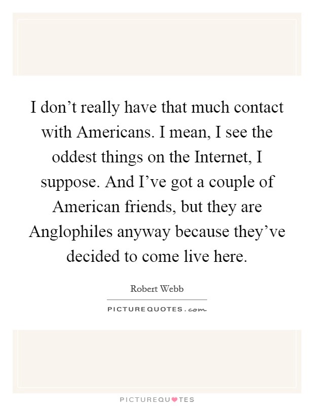 I don't really have that much contact with Americans. I mean, I see the oddest things on the Internet, I suppose. And I've got a couple of American friends, but they are Anglophiles anyway because they've decided to come live here. Picture Quote #1