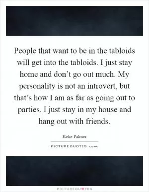People that want to be in the tabloids will get into the tabloids. I just stay home and don’t go out much. My personality is not an introvert, but that’s how I am as far as going out to parties. I just stay in my house and hang out with friends Picture Quote #1