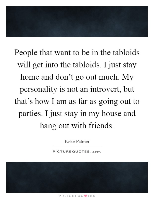 People that want to be in the tabloids will get into the tabloids. I just stay home and don't go out much. My personality is not an introvert, but that's how I am as far as going out to parties. I just stay in my house and hang out with friends. Picture Quote #1