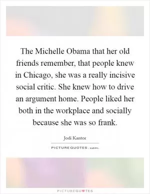 The Michelle Obama that her old friends remember, that people knew in Chicago, she was a really incisive social critic. She knew how to drive an argument home. People liked her both in the workplace and socially because she was so frank Picture Quote #1