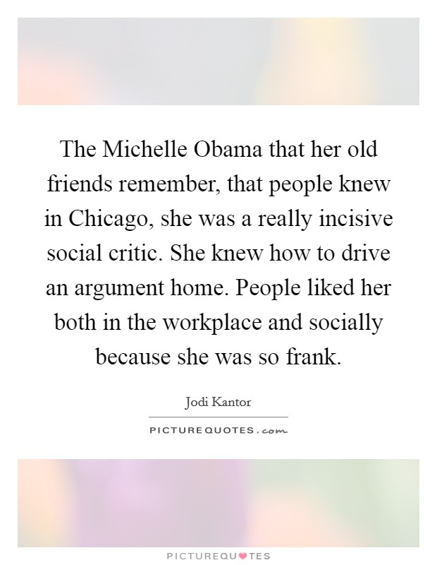 The Michelle Obama that her old friends remember, that people knew in Chicago, she was a really incisive social critic. She knew how to drive an argument home. People liked her both in the workplace and socially because she was so frank. Picture Quote #1