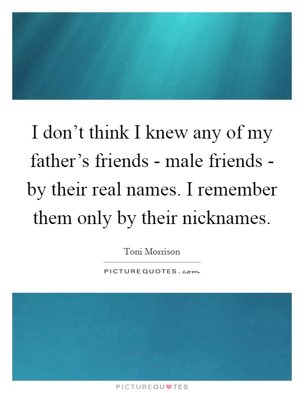 I don't think I knew any of my father's friends - male friends - by their real names. I remember them only by their nicknames. Picture Quote #1