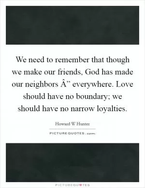 We need to remember that though we make our friends, God has made our neighbors Â” everywhere. Love should have no boundary; we should have no narrow loyalties Picture Quote #1
