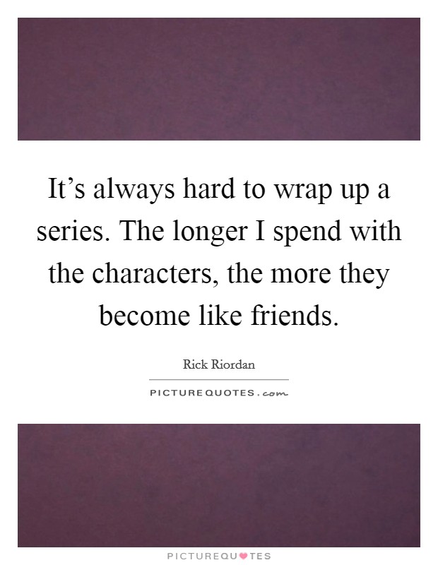 It's always hard to wrap up a series. The longer I spend with the characters, the more they become like friends. Picture Quote #1