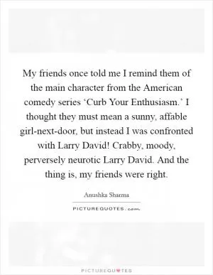My friends once told me I remind them of the main character from the American comedy series ‘Curb Your Enthusiasm.’ I thought they must mean a sunny, affable girl-next-door, but instead I was confronted with Larry David! Crabby, moody, perversely neurotic Larry David. And the thing is, my friends were right Picture Quote #1