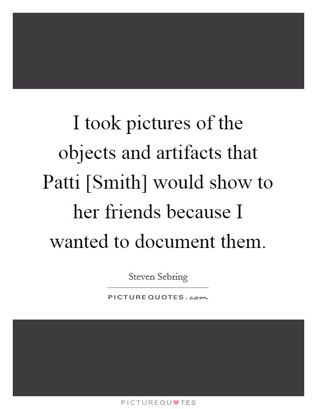 I took pictures of the objects and artifacts that Patti [Smith] would show to her friends because I wanted to document them. Picture Quote #1