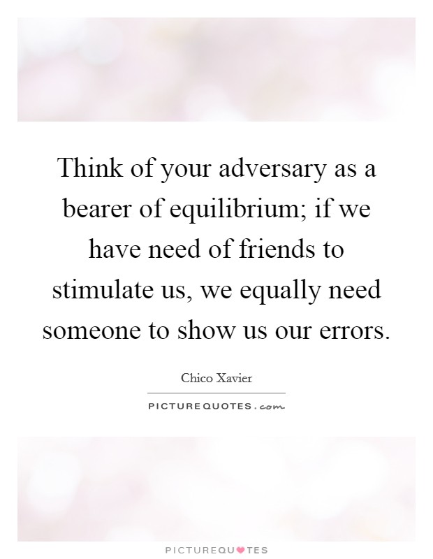 Think of your adversary as a bearer of equilibrium; if we have need of friends to stimulate us, we equally need someone to show us our errors. Picture Quote #1