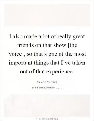 I also made a lot of really great friends on that show [the Voice], so that’s one of the most important things that I’ve taken out of that experience Picture Quote #1