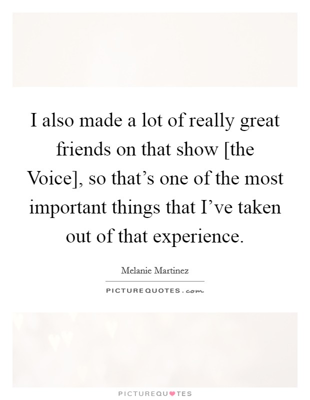 I also made a lot of really great friends on that show [the Voice], so that's one of the most important things that I've taken out of that experience. Picture Quote #1