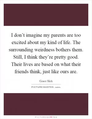I don’t imagine my parents are too excited about my kind of life. The surrounding weirdness bothers them. Still, I think they’re pretty good. Their lives are based on what their friends think, just like ours are Picture Quote #1