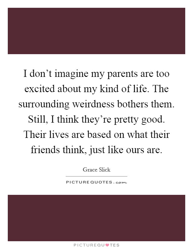 I don't imagine my parents are too excited about my kind of life. The surrounding weirdness bothers them. Still, I think they're pretty good. Their lives are based on what their friends think, just like ours are. Picture Quote #1