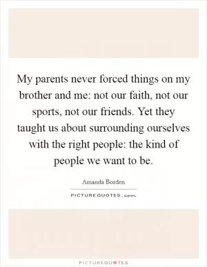 My parents never forced things on my brother and me: not our faith, not our sports, not our friends. Yet they taught us about surrounding ourselves with the right people: the kind of people we want to be Picture Quote #1